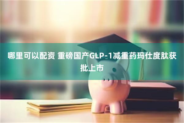 哪里可以配资 重磅国产GLP-1减重药玛仕度肽获批上市