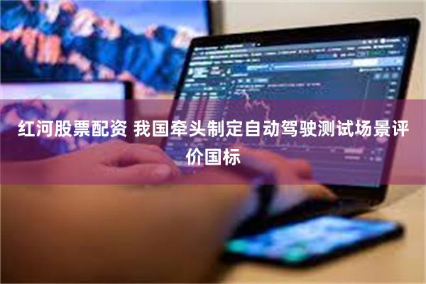 红河股票配资 我国牵头制定自动驾驶测试场景评价国标