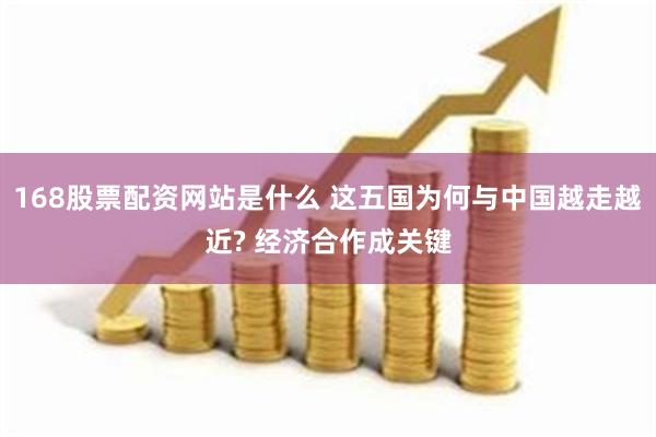 168股票配资网站是什么 这五国为何与中国越走越近? 经济合作成关键