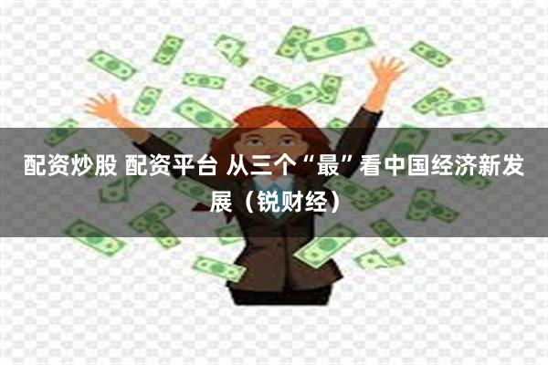 配资炒股 配资平台 从三个“最”看中国经济新发展（锐财经）