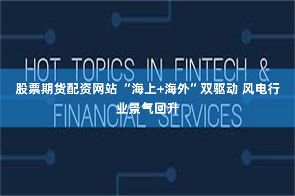 股票期货配资网站 “海上+海外”双驱动 风电行业景气回升