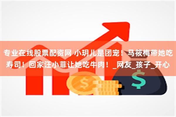 专业在线股票配资网 小玥儿是团宠！马筱梅带她吃寿司！回家汪小菲让她吃牛肉！_网友_孩子_开心