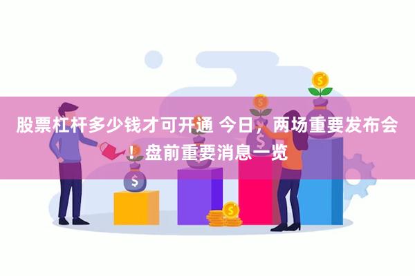 股票杠杆多少钱才可开通 今日，两场重要发布会！盘前重要消息一览