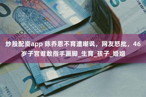 炒股配资app 陈乔恩不育遭嘲讽，网友怒批，46岁子宫谁敢指手画脚_生育_孩子_婚姻