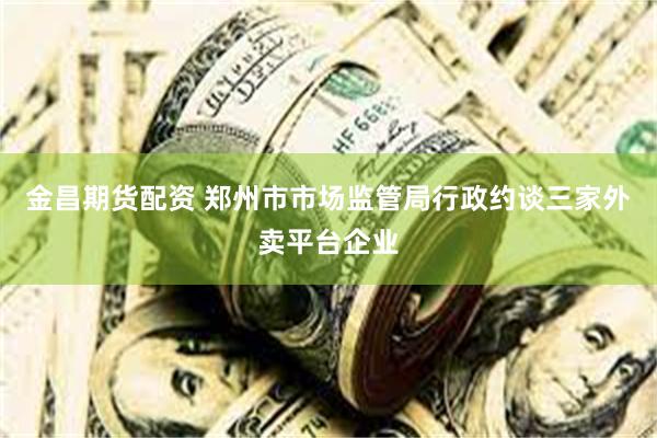 金昌期货配资 郑州市市场监管局行政约谈三家外卖平台企业
