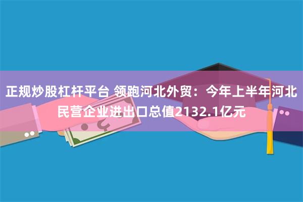 正规炒股杠杆平台 领跑河北外贸：今年上半年河北民营企业进出口总值2132.1亿元