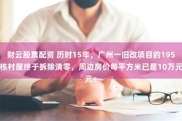 财云股票配资 历时15年，广州一旧改项目的1950栋村屋终于拆除清零，周边房价每平方米已是10万元+