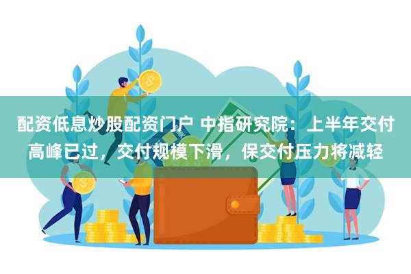 配资低息炒股配资门户 中指研究院：上半年交付高峰已过，交付规模下滑，保交付压力将减轻