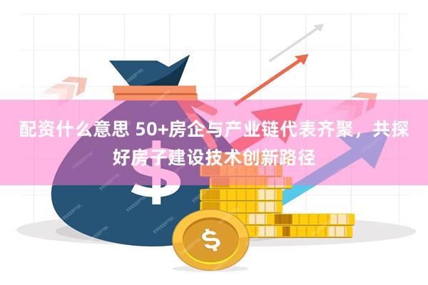 配资什么意思 50+房企与产业链代表齐聚，共探好房子建设技术创新路径