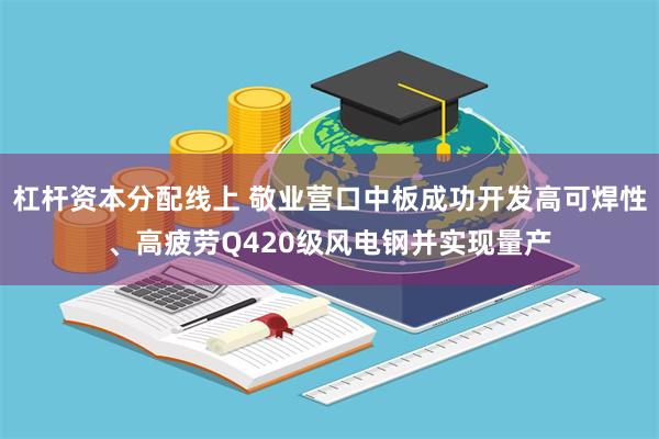 杠杆资本分配线上 敬业营口中板成功开发高可焊性、高疲劳Q420级风电钢并实现量产