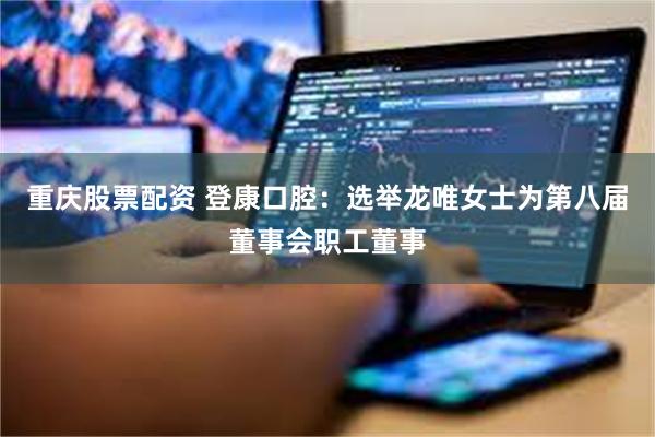 重庆股票配资 登康口腔：选举龙唯女士为第八届董事会职工董事