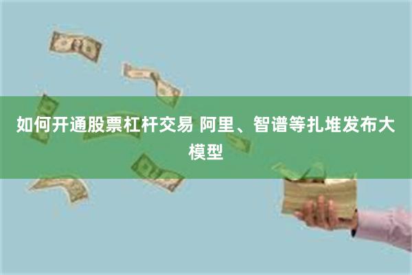 如何开通股票杠杆交易 阿里、智谱等扎堆发布大模型