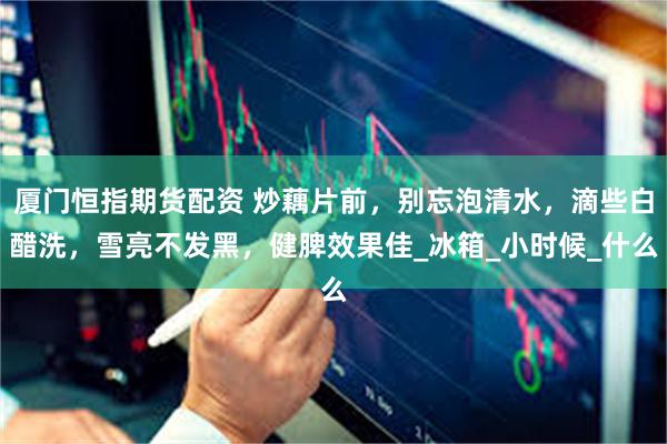 厦门恒指期货配资 炒藕片前，别忘泡清水，滴些白醋洗，雪亮不发黑，健脾效果佳_冰箱_小时候_什么