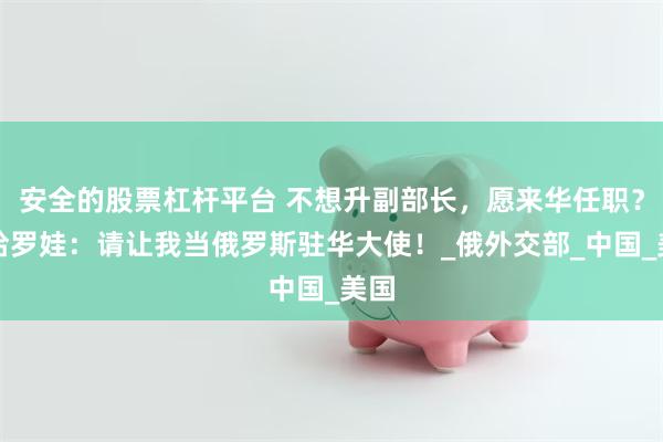 安全的股票杠杆平台 不想升副部长，愿来华任职？扎哈罗娃：请让我当俄罗斯驻华大使！_俄外交部_中国_美国