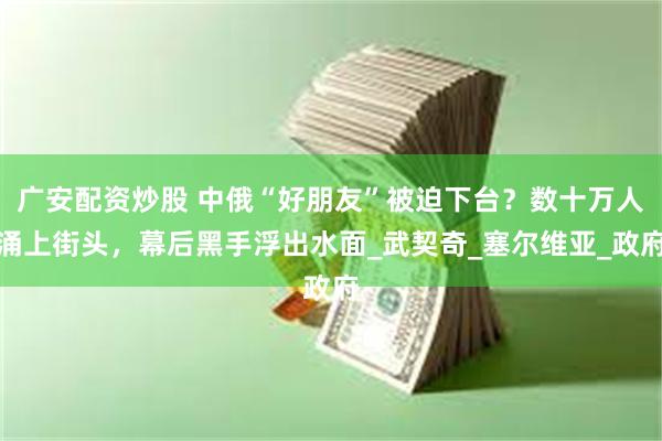广安配资炒股 中俄“好朋友”被迫下台？数十万人涌上街头，幕后黑手浮出水面_武契奇_塞尔维亚_政府