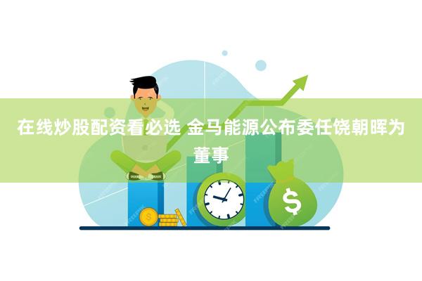 在线炒股配资看必选 金马能源公布委任饶朝晖为董事
