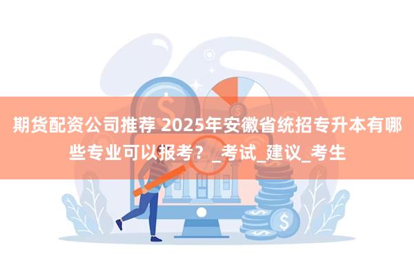 期货配资公司推荐 2025年安徽省统招专升本有哪些专业可以报考？_考试_建议_考生