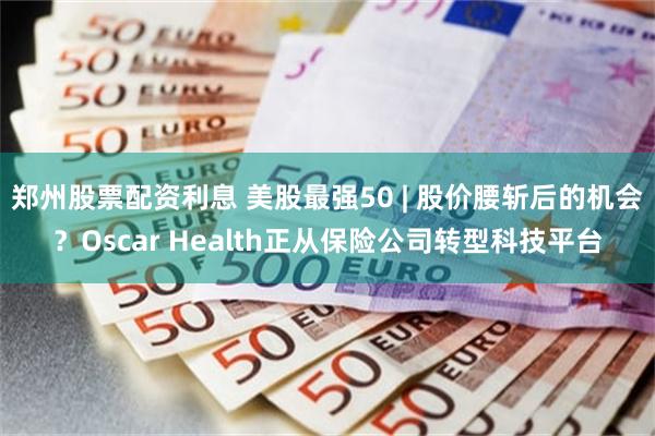 郑州股票配资利息 美股最强50 | 股价腰斩后的机会？Oscar Health正从保险公司转型科技平台