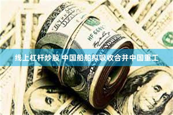 线上杠杆炒股 中国船舶拟吸收合并中国重工