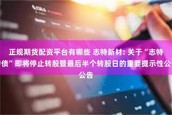 正规期货配资平台有哪些 志特新材: 关于“志特转债”即将停止转股暨最后半个转股日的重要提示性公告