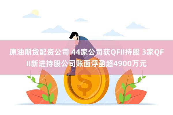 原油期货配资公司 44家公司获QFII持股 3家QFII新进持股公司账面浮盈超4900万元