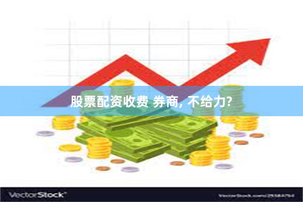 股票配资收费 券商, 不给力?