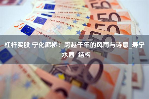 杠杆买股 宁化廊桥：跨越千年的风雨与诗意_寿宁_水茜_结构