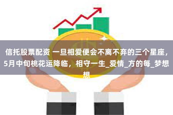 信托股票配资 一旦相爱便会不离不弃的三个星座，5月中旬桃花运降临，相守一生_爱情_方的每_梦想