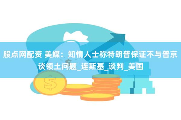 股点网配资 美媒：知情人士称特朗普保证不与普京谈领土问题_连斯基_谈判_美国