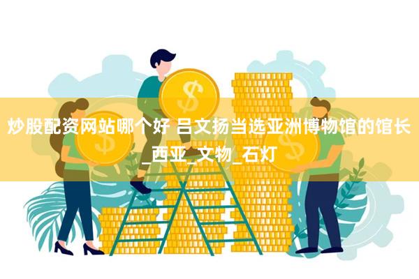 炒股配资网站哪个好 吕文扬当选亚洲博物馆的馆长_西亚_文物_石灯