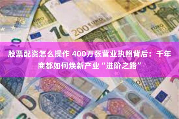股票配资怎么操作 400万张营业执照背后：千年商都如何焕新产业“进阶之路”