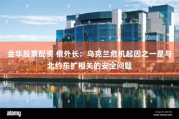金华股票配资 俄外长：乌克兰危机起因之一是与北约东扩相关的安全问题