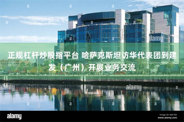 正规杠杆炒股指平台 哈萨克斯坦访华代表团到建发（广州）开展业务交流