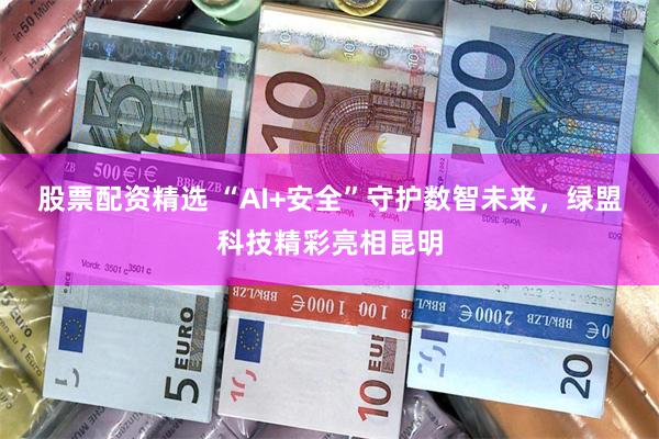 股票配资精选 “AI+安全”守护数智未来，绿盟科技精彩亮相昆明