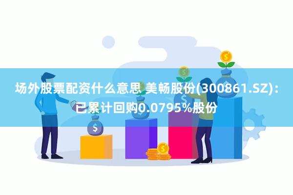 场外股票配资什么意思 美畅股份(300861.SZ)：已累计回购0.0795%股份