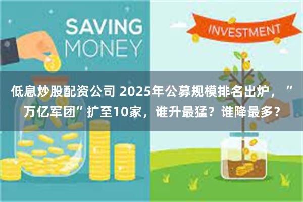 低息炒股配资公司 2025年公募规模排名出炉，“万亿军团”扩至10家，谁升最猛？谁降最多？