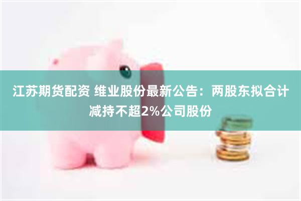 江苏期货配资 维业股份最新公告：两股东拟合计减持不超2%公司股份