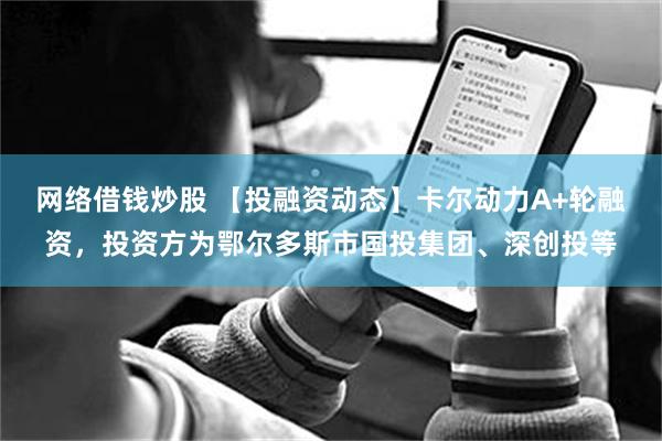 网络借钱炒股 【投融资动态】卡尔动力A+轮融资，投资方为鄂尔多斯市国投集团、深创投等