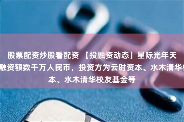 股票配资炒股看配资 【投融资动态】星际光年天使+融资，融资额数千万人民币，投资方为云时资本、水木清华校友基金等