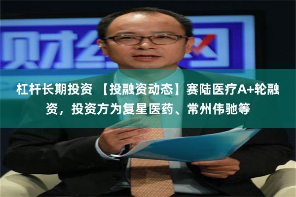 杠杆长期投资 【投融资动态】赛陆医疗A+轮融资，投资方为复星医药、常州伟驰等