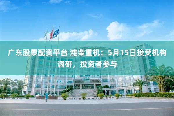 广东股票配资平台 潍柴重机：5月15日接受机构调研，投资者参与