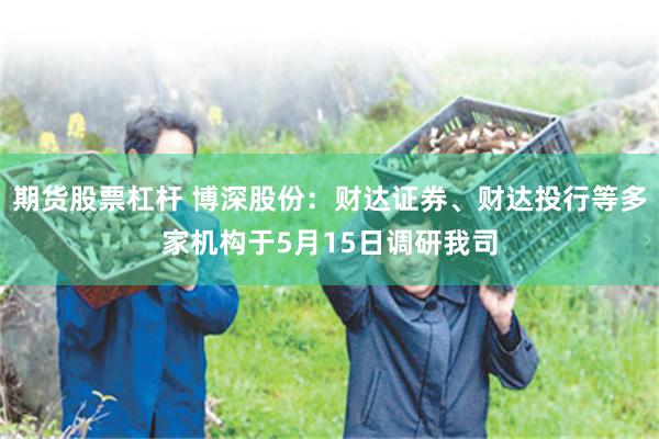 期货股票杠杆 博深股份：财达证券、财达投行等多家机构于5月15日调研我司
