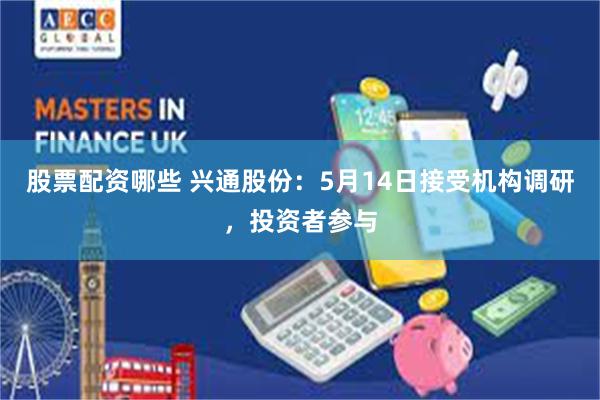 股票配资哪些 兴通股份：5月14日接受机构调研，投资者参与