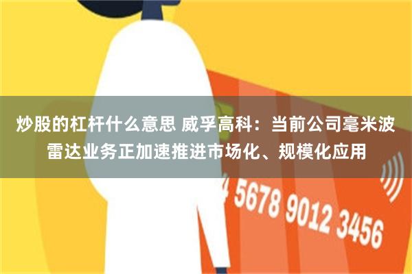 炒股的杠杆什么意思 威孚高科：当前公司毫米波雷达业务正加速推进市场化、规模化应用