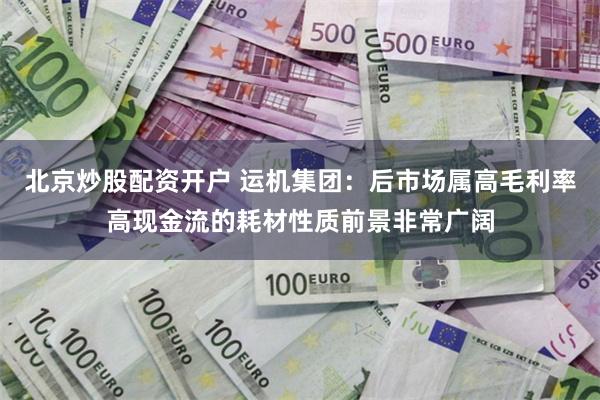 北京炒股配资开户 运机集团：后市场属高毛利率高现金流的耗材性质前景非常广阔