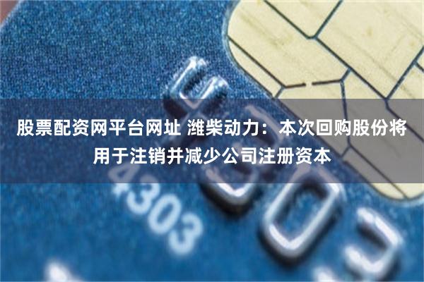 股票配资网平台网址 潍柴动力：本次回购股份将用于注销并减少公司注册资本