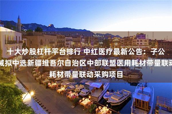 十大炒股杠杆平台排行 中红医疗最新公告：子公司科伦医械拟中选新疆维吾尔自治区中部联盟医用耗材带量联动采购项目