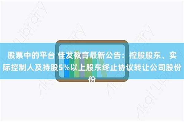 股票中的平台 佳发教育最新公告：控股股东、实际控制人及持股5%以上股东终止协议转让公司股份