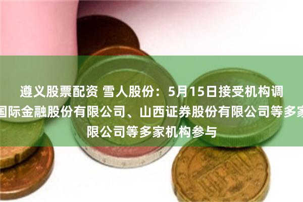 遵义股票配资 雪人股份：5月15日接受机构调研，中国国际金融股份有限公司、山西证券股份有限公司等多家机构参与