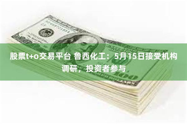 股票t+o交易平台 鲁西化工：5月15日接受机构调研，投资者参与